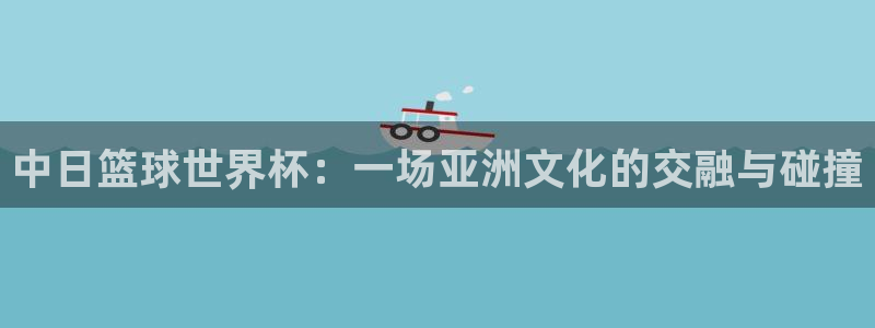 中日篮球世界杯：一场亚洲文化的交融与碰撞